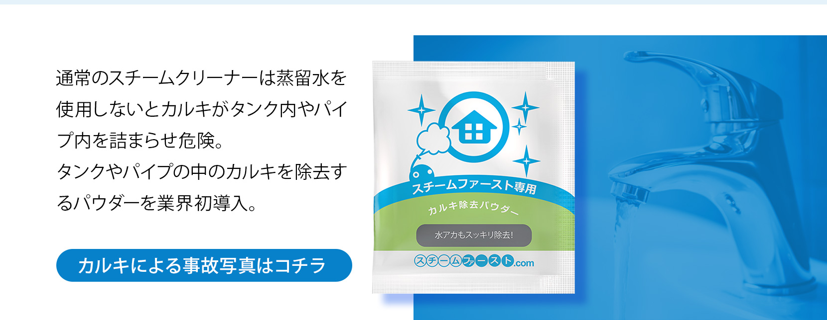 通常のスチームクリーナーは蒸留水を使用しないとカルキがタンク内やパイプ内を詰まらせ危険。タンクやパイプの中のカルキを除去するパウダーを業界初導入。